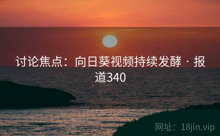 讨论焦点：向日葵视频持续发酵 · 报道340