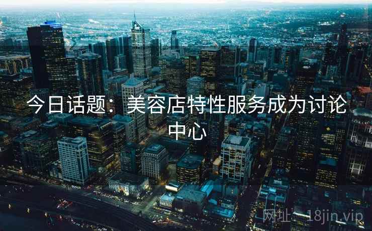 今日话题：美容店特性服务成为讨论中心