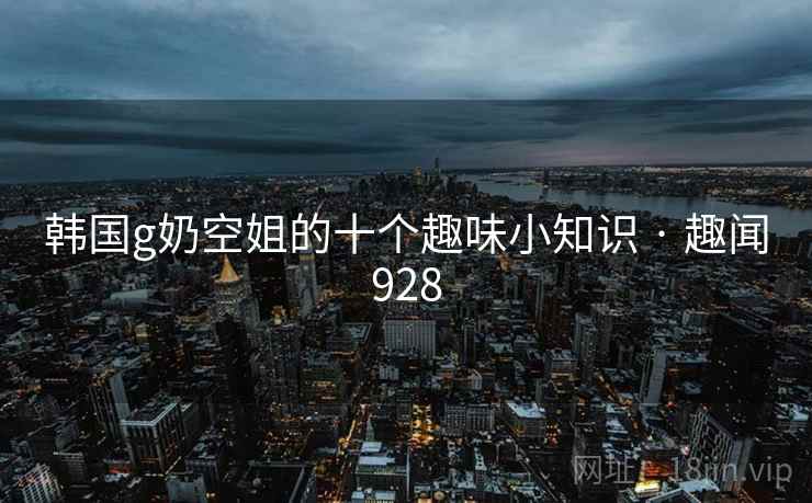 韩国g奶空姐的十个趣味小知识 · 趣闻928