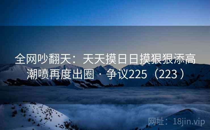 全网吵翻天：天天摸日日摸狠狠添高潮喷再度出圈 · 争议225（223 ）