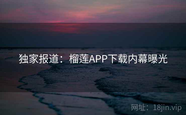 独家报道：榴莲APP下载内幕曝光