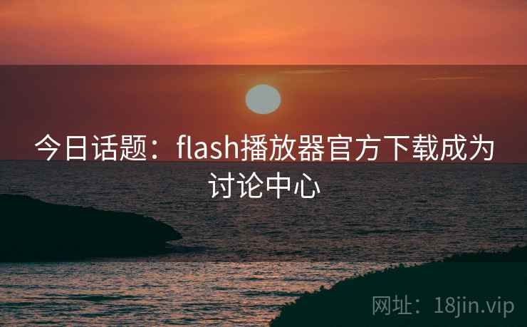 今日话题：flash播放器官方下载成为讨论中心
