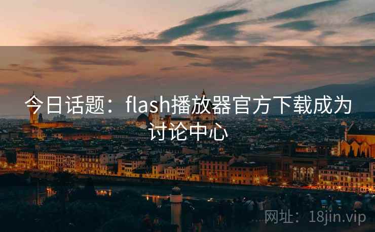 今日话题：flash播放器官方下载成为讨论中心