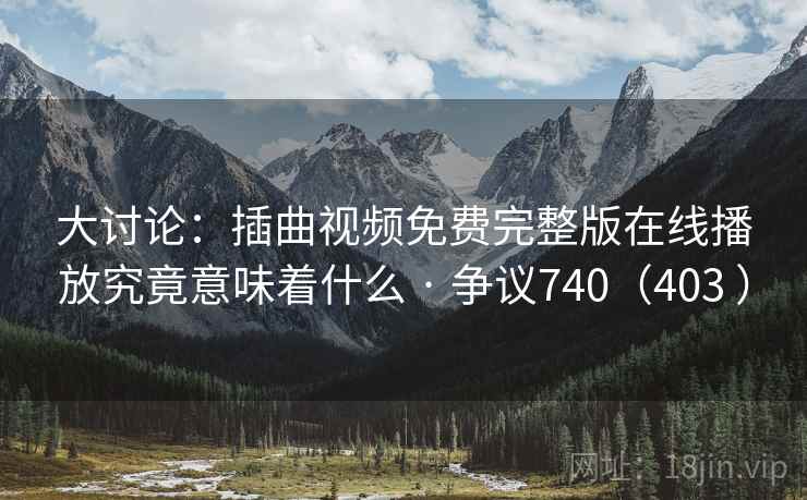 大讨论:插曲视频免费完整版在线播放究竟意味着什么 · 争议740(403 ) 第1张 大讨论:插曲视频免费完整版在线播放究竟意味着什么 · 争议740(403 ) 第1张